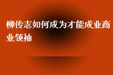 柳传志如何成为才能成业商业领袖_https://www.lansai.wang_期货行情_第1张