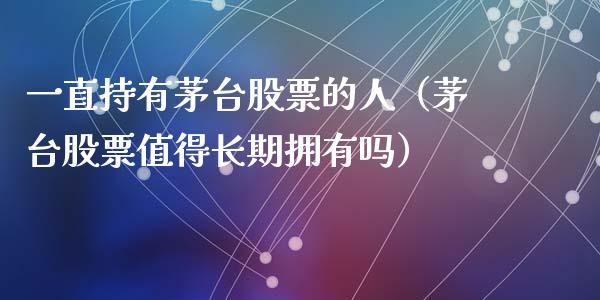 一直持有茅台股票的人（茅台股票值得长期拥有吗）_https://www.lansai.wang_股票问答_第1张