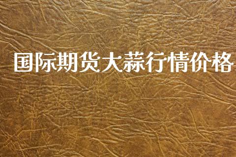 国际期货大蒜行情价格_https://www.lansai.wang_期货资讯_第1张