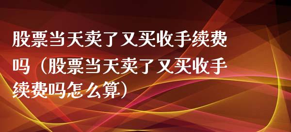 股票当天卖了又买收手续费吗（股票当天卖了又买收手续费吗怎么算）_https://www.lansai.wang_股票问答_第1张