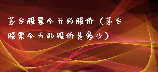 茅台股票今天的股价（茅台股票今天的股价是多少）_https://www.lansai.wang_股票知识_第1张
