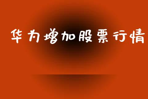 华为增加股票行情_https://www.lansai.wang_股票知识_第1张