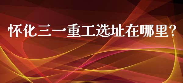 怀化三一重工选址在哪里?_https://www.lansai.wang_股票问答_第1张