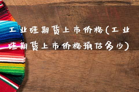 工业硅期货上市价格(工业硅期货上市价格预估多少)_https://www.lansai.wang_期货行情_第1张