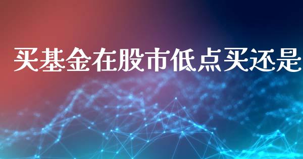 买基金在股市低点买还是_https://www.lansai.wang_基金理财_第1张