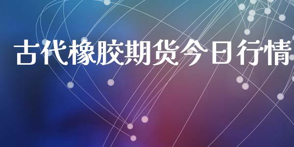 古代橡胶期货今日行情_https://www.lansai.wang_期货资讯_第1张