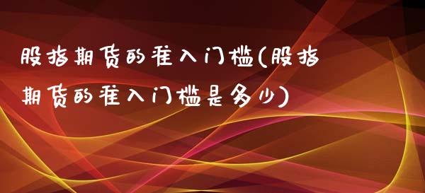 股指期货的准入门槛(股指期货的准入门槛是多少)_https://www.lansai.wang_期货行情_第1张