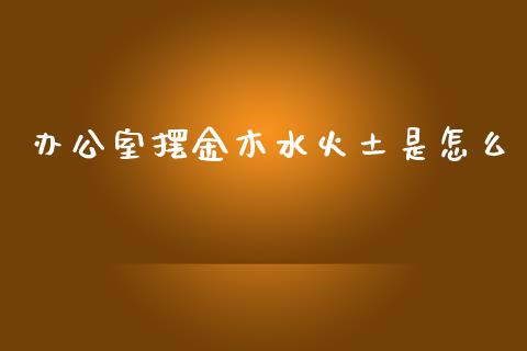 办公室摆金木水火土是怎么_https://www.lansai.wang_期货资讯_第1张