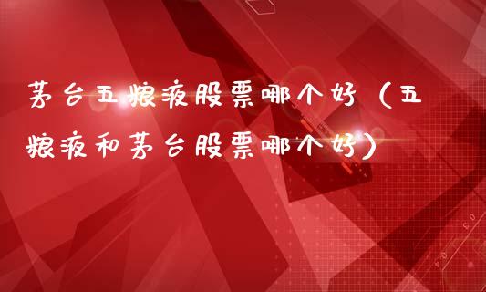 茅台五粮液股票哪个好（五粮液和茅台股票哪个好）_https://www.lansai.wang_股票知识_第1张