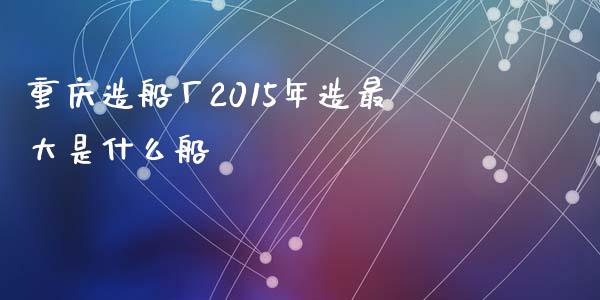 重庆造船厂2015年造最大是什么船_https://www.lansai.wang_理财百科_第1张