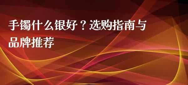 手镯什么银好？选购指南与品牌推荐_https://www.lansai.wang_期货资讯_第1张