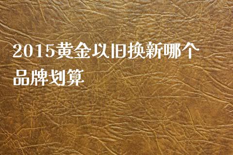 2015黄金以旧换新哪个品牌划算_https://www.lansai.wang_股票问答_第1张