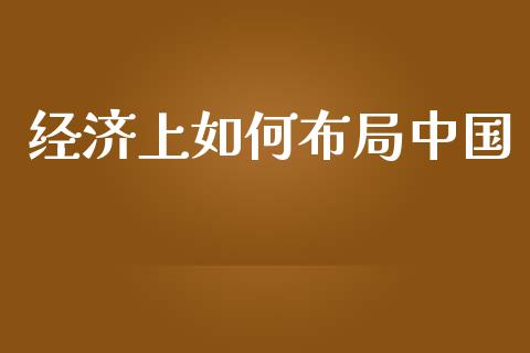经济上如何布局中国_https://www.lansai.wang_期货资讯_第1张