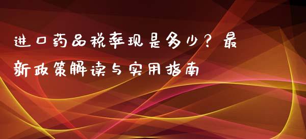 进口药品税率现是多少？最新政策解读与实用指南_https://www.lansai.wang_期货资讯_第1张