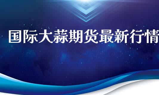 国际大蒜期货最新行情_https://www.lansai.wang_期货资讯_第1张