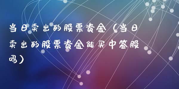 当日卖出的股票资金（当日卖出的股票资金能买中签股吗）_https://www.lansai.wang_股票知识_第1张