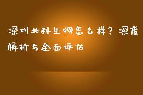 深圳北科生物怎么样？深度解析与全面评估_https://www.lansai.wang_期货资讯_第1张