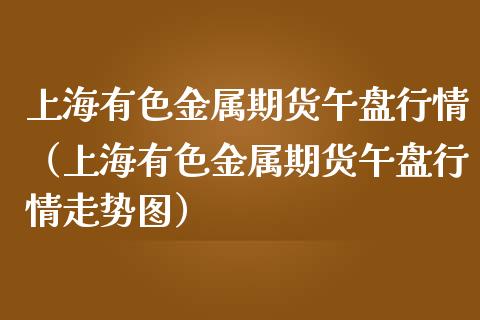 上海有色金属期货午盘行情（上海有色金属期货午盘行情走势图）_https://www.lansai.wang_期货行情_第1张