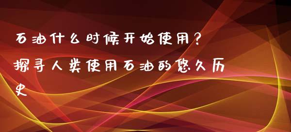 石油什么时候开始使用？ 探寻人类使用石油的悠久历史_https://www.lansai.wang_期货直播_第1张