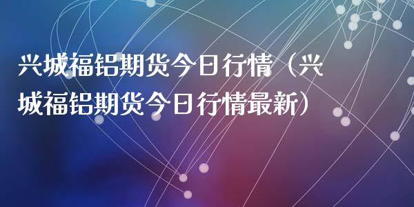 兴城福铝期货今日行情（兴城福铝期货今日行情最新）_https://www.lansai.wang_期货资讯_第1张