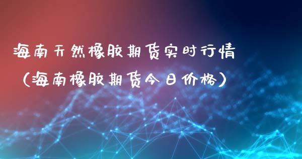 海南天然橡胶期货实时行情（海南橡胶期货今日价格）_https://www.lansai.wang_期货资讯_第1张