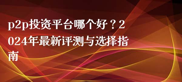 p2p投资平台哪个好？2024年最新评测与选择指南_https://www.lansai.wang_股指期货_第1张