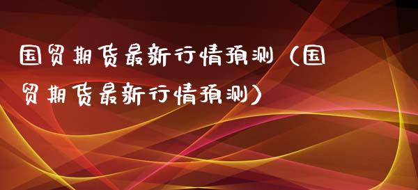 国贸期货最新行情预测（国贸期货最新行情预测）_https://www.lansai.wang_期货资讯_第1张