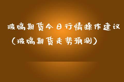 玻璃期货今日行情操作建议（玻璃期货走势预测）_https://www.lansai.wang_期货行情_第1张