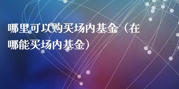 哪里可以购买场内基金（在哪能买场内基金）_https://www.lansai.wang_基金理财_第1张