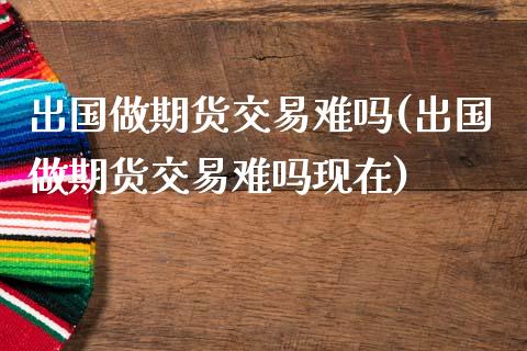 出国做期货交易难吗(出国做期货交易难吗现在)_https://www.lansai.wang_期货行情_第1张