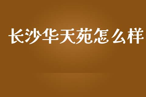 长沙华天苑怎么样_https://www.lansai.wang_理财百科_第1张