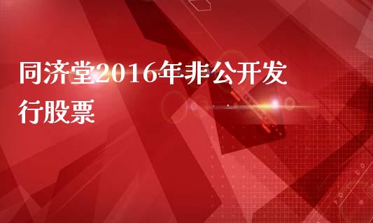 同济堂2016年非公开发行股票_https://www.lansai.wang_基金理财_第1张
