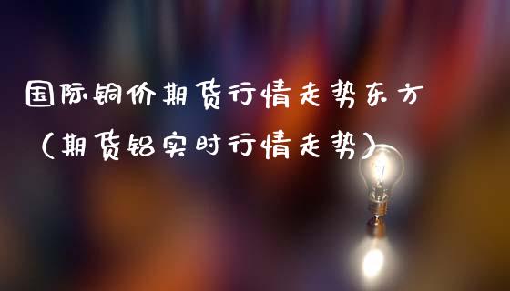 国际铜价期货行情走势东方（期货铝实时行情走势）_https://www.lansai.wang_期货行情_第1张