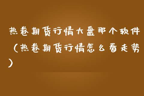 热卷期货行情大盘那个软件（热卷期货行情怎么看走势）_https://www.lansai.wang_期货行情_第1张