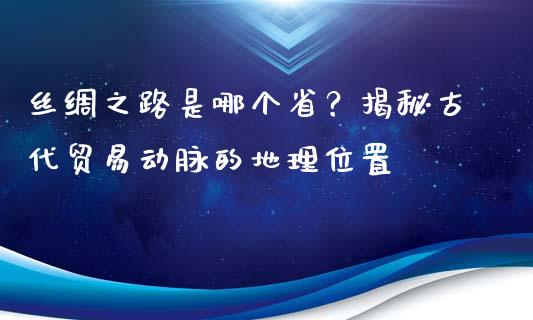 丝绸之路是哪个省？揭秘古代贸易动脉的地理位置_https://www.lansai.wang_期货资讯_第1张