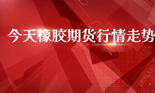 今天橡胶期货行情走势_https://www.lansai.wang_股指期货_第1张