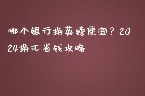 哪个银行换英镑便宜？2024换汇省钱攻略_https://www.lansai.wang_期货行情_第1张