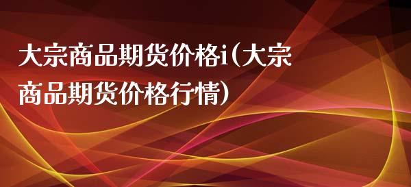 大宗商品期货价格i(大宗商品期货价格行情)_https://www.lansai.wang_期货行情_第1张