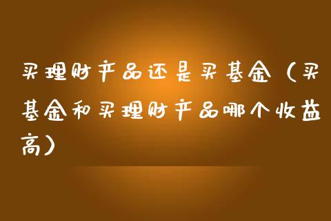 买理财产品还是买基金（买基金和买理财产品哪个收益高）_https://www.lansai.wang_基金理财_第1张