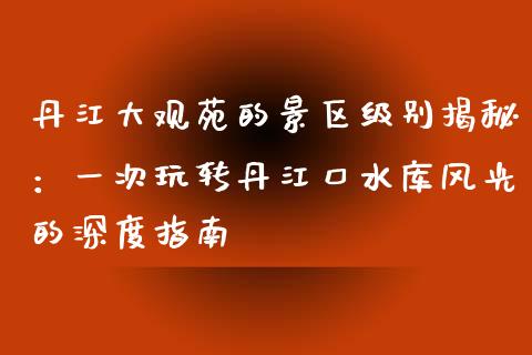 丹江大观苑的景区级别揭秘：一次玩转丹江口水库风光的深度指南_https://www.lansai.wang_期货品种_第1张