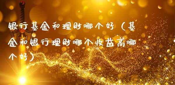 银行基金和理财哪个好（基金和银行理财哪个收益高哪个好）_https://www.lansai.wang_基金理财_第1张