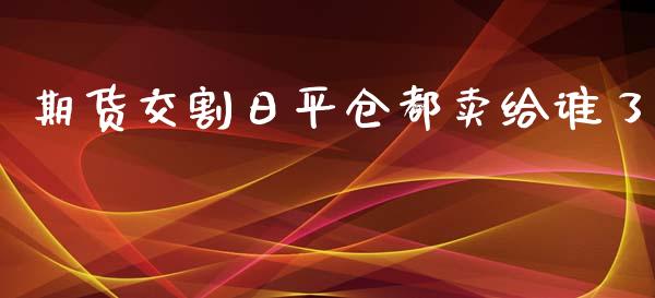 期货交割日平仓都卖给谁了_https://www.lansai.wang_期货资讯_第1张