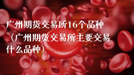 广州期货交易所16个品种（广州期货交易所主要交易什么品种）_https://www.lansai.wang_股票知识_第1张
