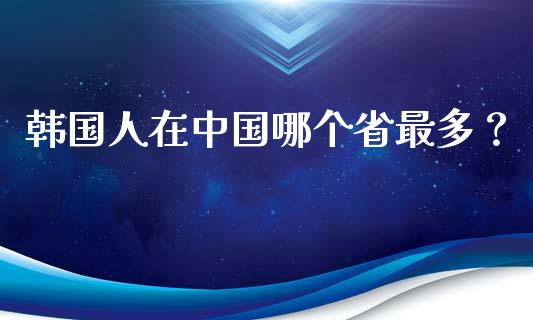 韩国人在中国哪个省最多？_https://www.lansai.wang_期货品种_第1张
