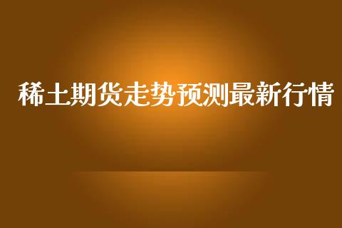 稀土期货走势预测最新行情_https://www.lansai.wang_期货行情_第1张