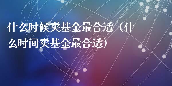 什么时候卖基金最合适（什么时间卖基金最合适）_https://www.lansai.wang_基金理财_第1张