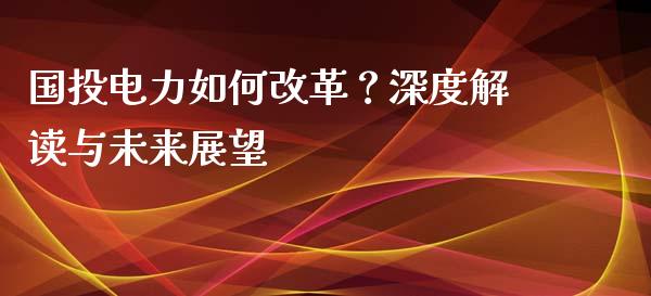 国投电力如何改革？深度解读与未来展望_https://www.lansai.wang_期货直播_第1张