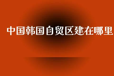 中国韩国自贸区建在哪里_https://www.lansai.wang_期货资讯_第1张