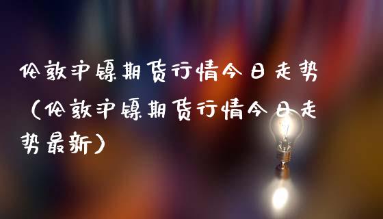 伦敦沪镍期货行情今日走势（伦敦沪镍期货行情今日走势最新）_https://www.lansai.wang_期货资讯_第1张