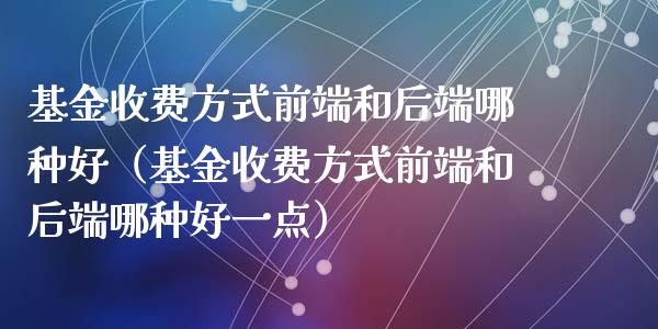 基金收费方式前端和后端哪种好（基金收费方式前端和后端哪种好一点）_https://www.lansai.wang_基金理财_第1张